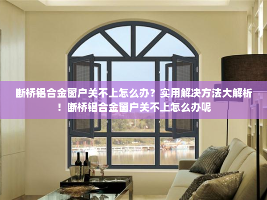 断桥铝合金窗户关不上怎么办？实用解决方法大解析！断桥铝合金窗户关不上怎么办呢